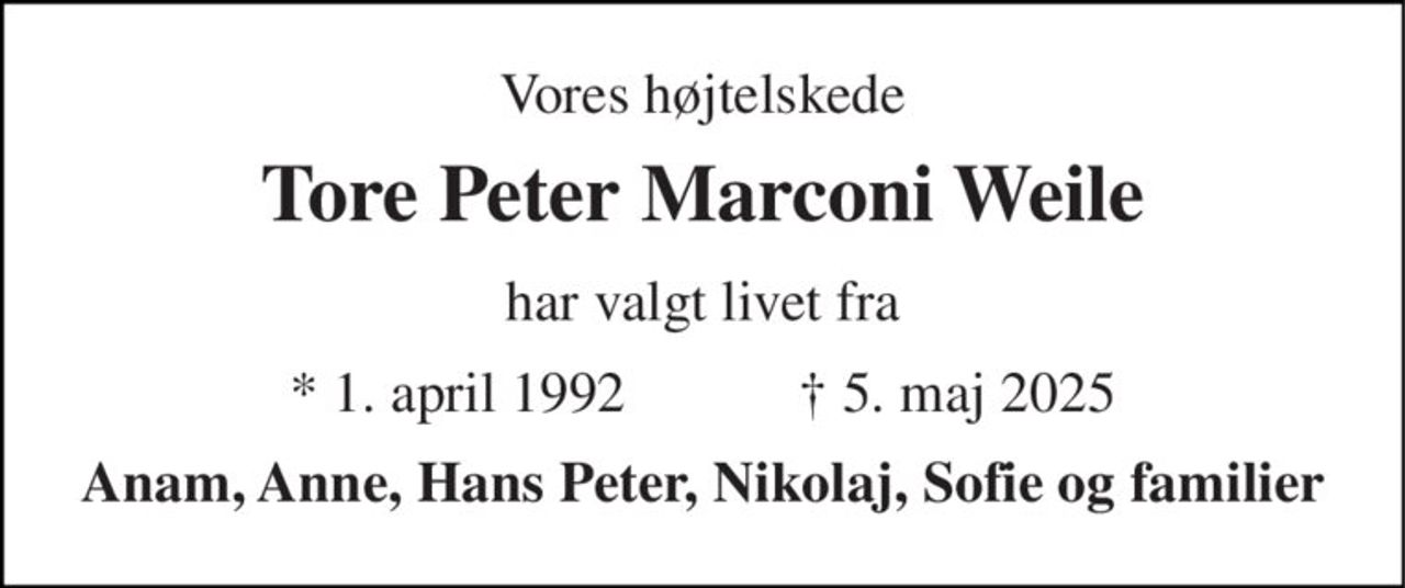 Vores højtelskede 
Tore Peter Marconi Weile 
har valgt livet fra 
*​ 1. april 1992​            †​ 5. maj 2025 
Anam, Anne, Hans Peter, Nikolaj, Sofie og familier
