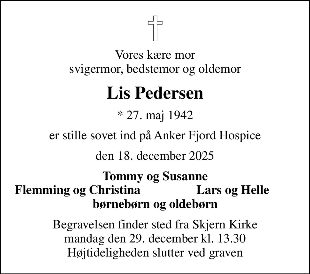 Vores kære mor svigermor, bedstemor og oldemor
Lis Pedersen
* 27. maj 1942
er stille sovet ind på Anker Fjord Hospice
den 18. december 2025
Tommy og Susanne
Flemming og Christina
Lars og Helle
Begravelsen finder sted fra Skjern Kirke  mandag den 29. december kl. 13.30  Højtideligheden slutter ved graven