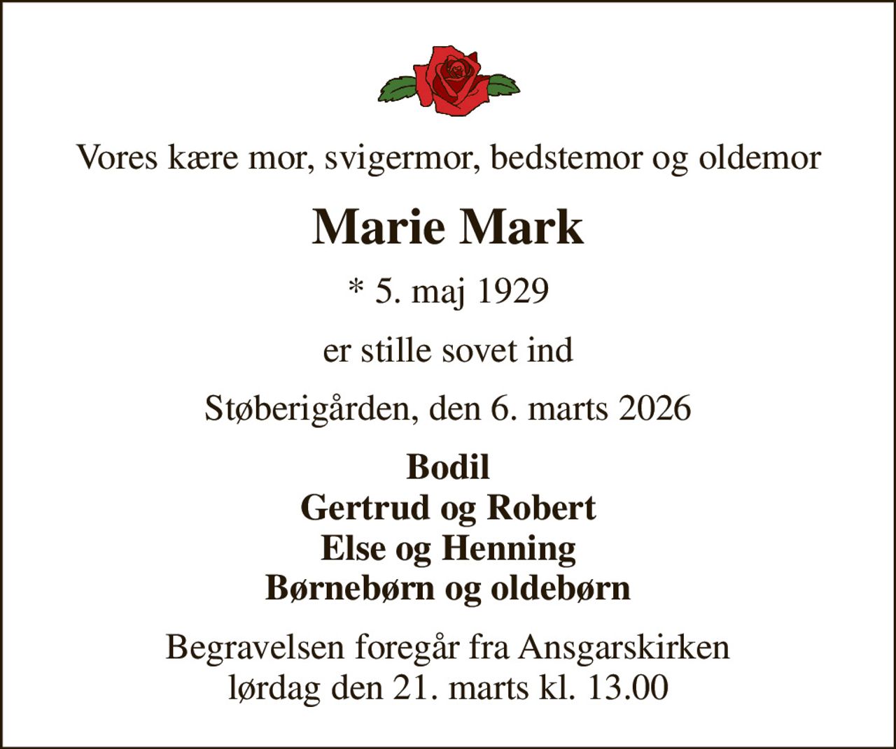 Vores kære mor, svigermor, bedstemor og oldemor
Marie Mark
* 5. maj 1929
er stille sovet ind
Støberigården, den 6. marts 2026
Bodil Gertrud og Robert Else og Henning Børnebørn og oldebørn
Begravelsen foregår fra Ansgarskirken  lørdag den 21. marts kl. 13.00