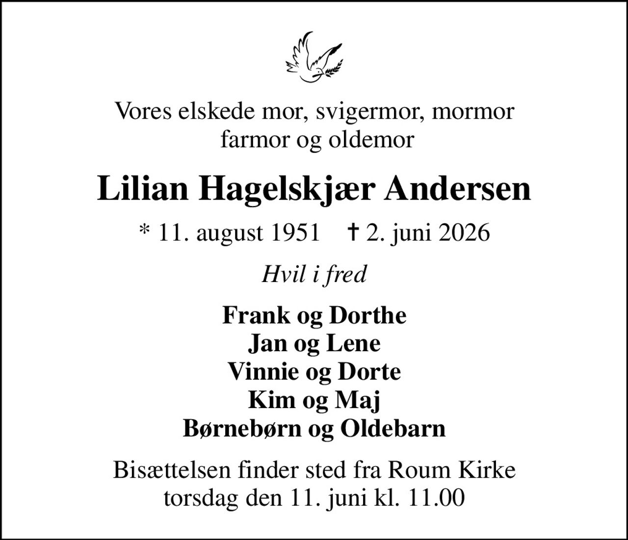 Vores elskede mor, svigermor, mormor  farmor og oldemor
Lilian Hagelskjær Andersen
* 11. august 1951    ✝ 2. juni 2026
Hvil i fred
Frank og Dorthe Jan og Lene Vinnie og Dorte Kim og Maj Børnebørn og Oldebarn
Bisættelsen finder sted fra Roum Kirke  torsdag den 11. juni kl. 11.00