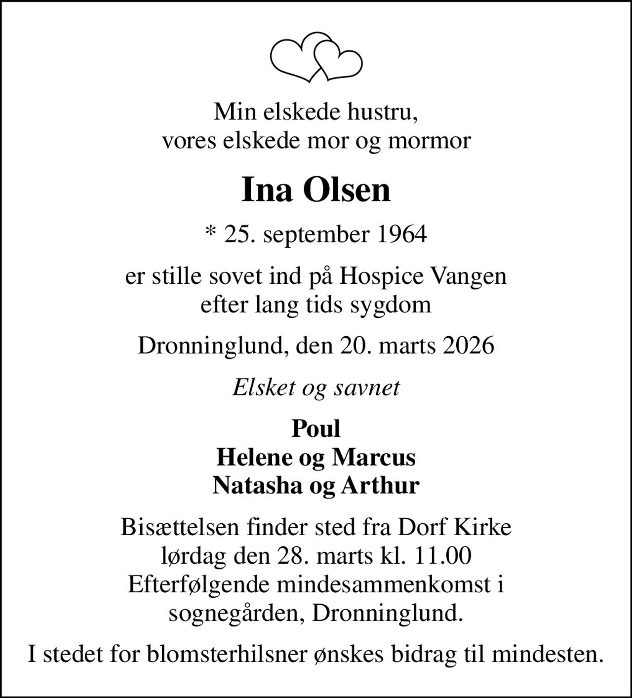 Min elskede hustru, vores elskede mor og mormor
Ina Olsen
* 25. september 1964
er stille sovet ind på Hospice Vangen efter lang tids sygdom
Dronninglund, den 20. marts 2026
Elsket og savnet
Poul Helene og Marcus Natasha og Arthur
Bisættelsen finder sted fra Dorf Kirke  lørdag den 28. marts kl. 11.00  Efterfølgende mindesammenkomst i sognegården, Dronninglund.
I stedet for blomsterhilsner ønskes bidrag til mindesten.