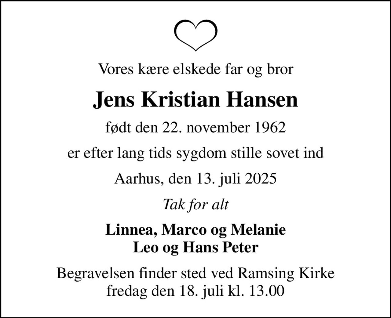 Vores kære elskede far og bror
Jens Kristian Hansen
født den 22. november 1962
er efter lang tids sygdom stille sovet ind
Aarhus, den 13. juli 2025
Tak for alt
Linnea, Marco og Melanie Leo og Hans Peter
Begravelsen finder sted ved Ramsing Kirke  fredag den 18. juli kl. 13.00