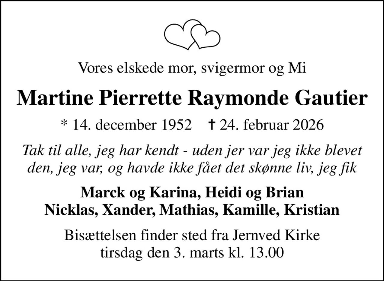 Vores elskede mor, svigermor og Mi
Martine Pierrette Raymonde Gautier
* 14. december 1952    ✝ 24. februar 2026
Tak til alle, jeg har kendt - uden jer var jeg ikke blevet den, jeg var, og havde ikke fået det skønne liv, jeg fik
Marck og Karina, Heidi og Brian Nicklas, Xander, Mathias, Kamille, Kristian
Bisættelsen finder sted fra Jernved Kirke  tirsdag den 3. marts kl. 13.00