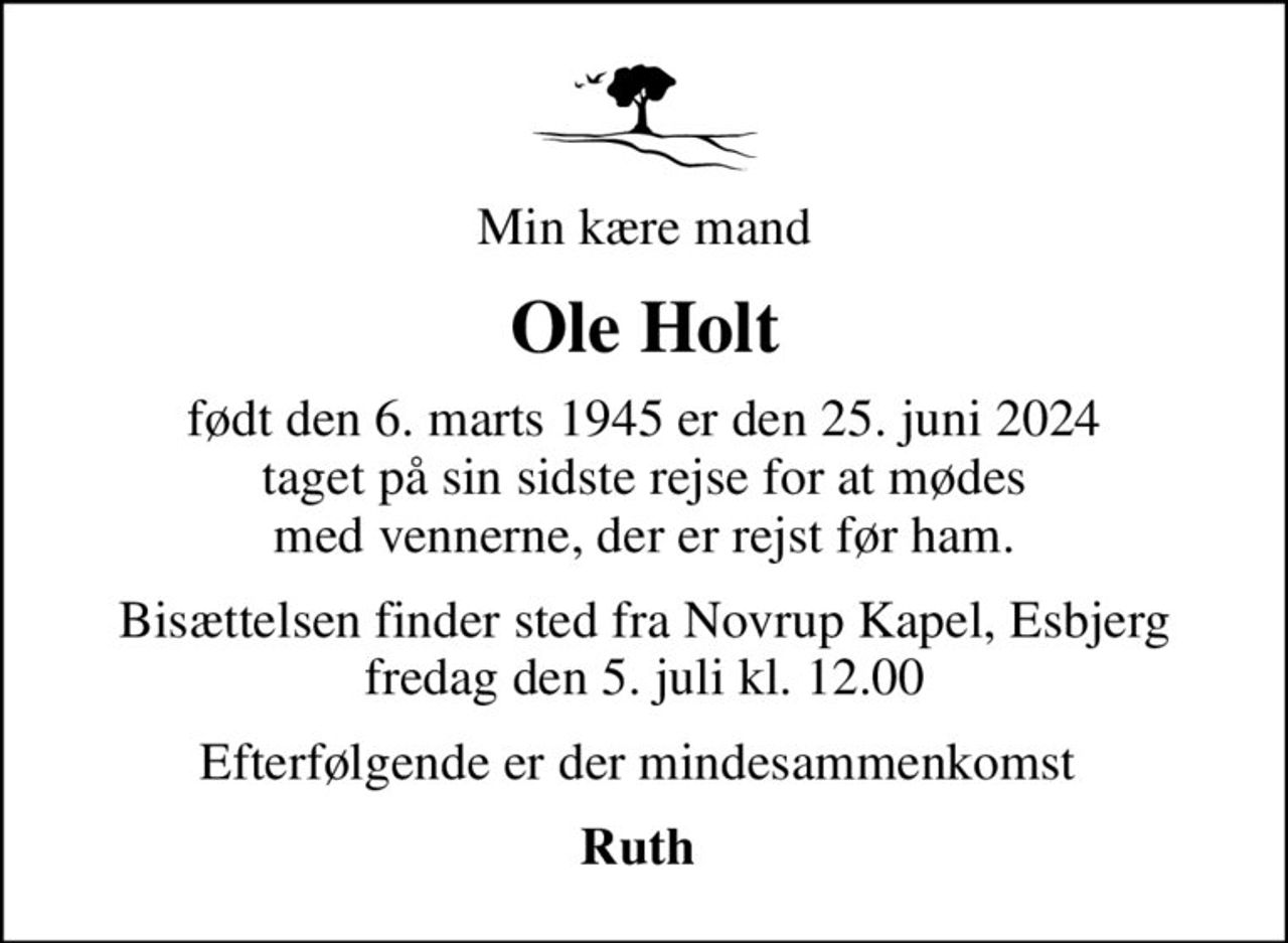 Min kære mand
Ole Holt
født den 6. marts 1945 er den 25. juni 2024 taget på sin sidste rejse for at mødes med vennerne, der er rejst før ham.
Bisættelsen finder sted fra Novrup Kapel, Esbjerg  fredag den 5. juli kl. 12.00 
Efterfølgende er der mindesammenkomst 
Ruth
