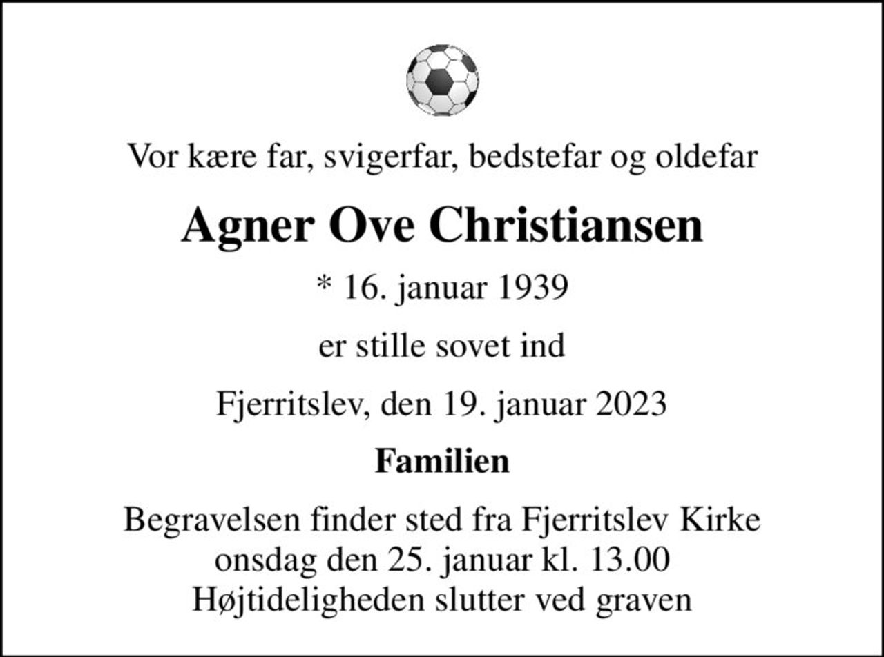Vor kære far, svigerfar, bedstefar og oldefar
Agner Ove Christiansen
* 16. januar 1939
er stille sovet ind
Fjerritslev, den 19. januar 2023
Familien
Begravelsen finder sted fra Fjerritslev Kirke  onsdag den 25. januar kl. 13.00  Højtideligheden slutter ved graven