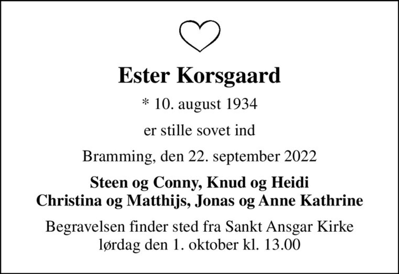 Ester Korsgaard
* 10. august 1934
er stille sovet ind
Bramming, den 22. september 2022
Steen og Conny, Knud og Heidi Christina og Matthijs, Jonas og Anne Kathrine
Begravelsen finder sted fra Sankt Ansgar Kirke  lørdag den 1. oktober kl. 13.00