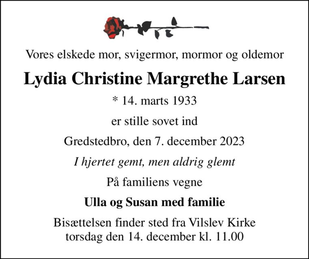 Vores elskede mor, svigermor, mormor og oldemor
Lydia Christine Margrethe Larsen
* 14. marts 1933
er stille sovet ind
Gredstedbro, den 7. december 2023
I hjertet gemt, men aldrig glemt
På familiens vegne
Ulla og Susan med familie
Bisættelsen finder sted fra Vilslev Kirke  torsdag den 14. december kl. 11.00