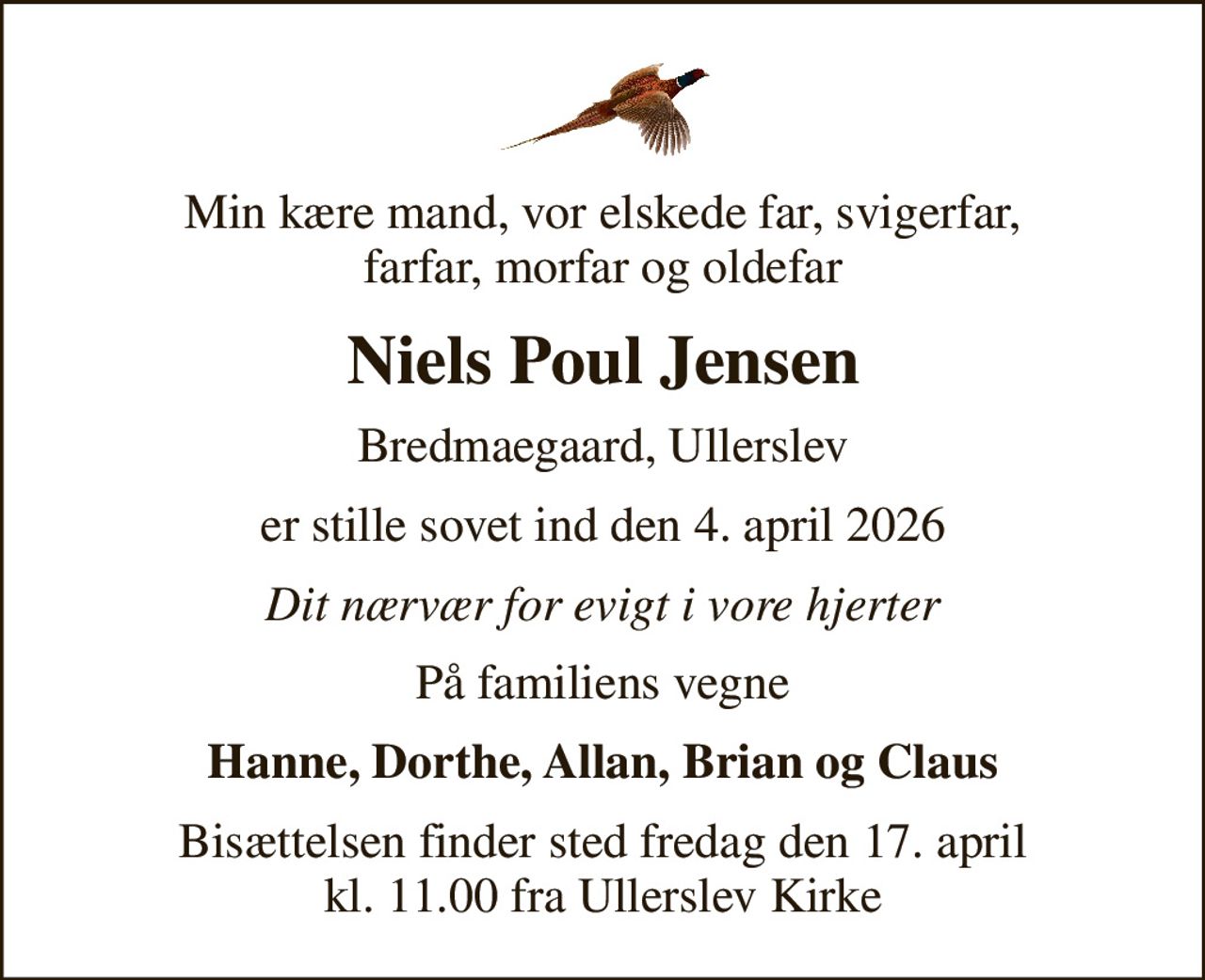 Min kære mand, vor elskede far, svigerfar, farfar, morfar og oldefar
Niels Poul Jensen
Bredmaegaard, Ullerslev
er stille sovet ind den 4. april 2026
Dit nærvær for evigt i vore hjerter
På familiens vegne
Hanne, Dorthe, Allan, Brian og Claus
Bisættelsen finder sted fredag den 17. april kl. 11.00 fra Ullerslev Kirke