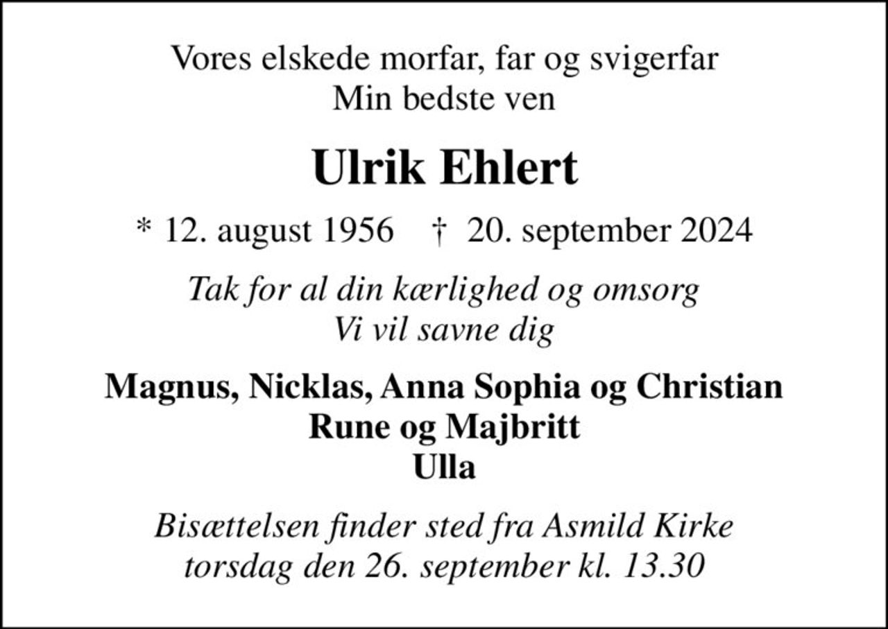 Vores elskede morfar, far og svigerfar Min bedste ven
Ulrik Ehlert
* 12. august 1956    ✝ 20. september 2024
Tak for al din kærlighed og omsorg Vi vil savne dig
Magnus, Nicklas, Anna Sophia og Christian Rune og Majbritt Ulla
Bisættelsen finder sted fra Asmild Kirke  torsdag den 26. september kl. 13.30