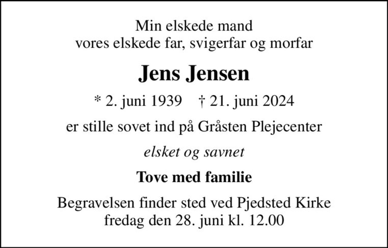 Min elskede mand vores elskede far, svigerfar og morfar
Jens Jensen
* 2. juni 1939    ✝ 21. juni 2024
er stille sovet ind på Gråsten Plejecenter
elsket og savnet
Tove med familie
Begravelsen finder sted ved Pjedsted Kirke  fredag den 28. juni kl. 12.00