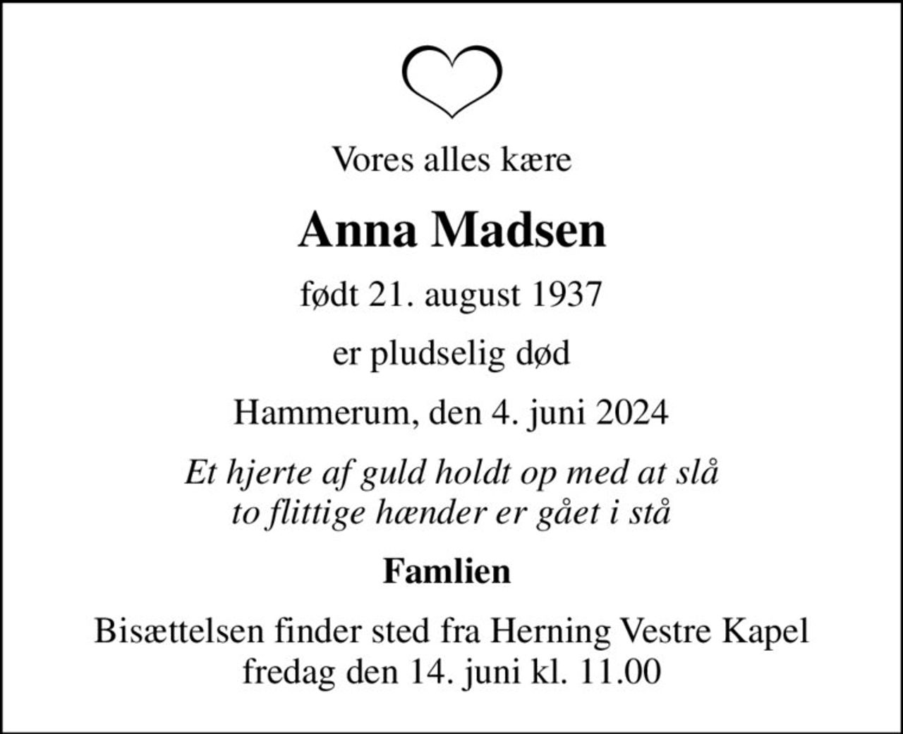 Vores alles kære
Anna Madsen
født 21. august 1937
er pludselig død
Hammerum, den 4. juni 2024
Et hjerte af guld holdt op med at slå to flittige hænder er gået i stå
Famlien 
Bisættelsen finder sted fra Herning Vestre Kapel  fredag den 14. juni kl. 11.00