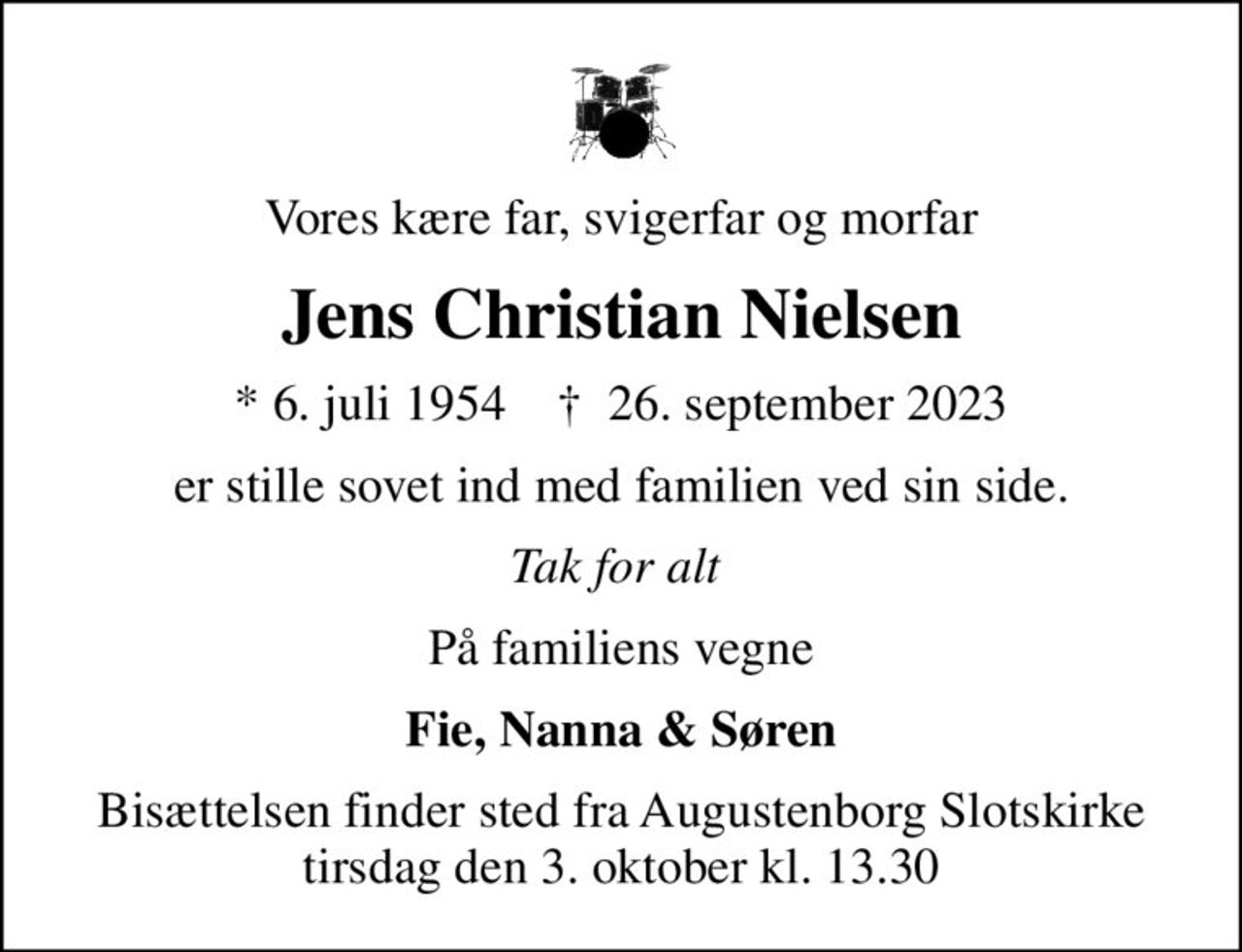 Vores kære far, svigerfar og morfar
Jens Christian Nielsen
* 6. juli 1954    ✝ 26. september 2023
er stille sovet ind med familien ved sin side.
Tak for alt 
På familiens vegne
Fie, Nanna & Søren
Bisættelsen finder sted fra Augustenborg Slotskirke  tirsdag den 3. oktober kl. 13.30