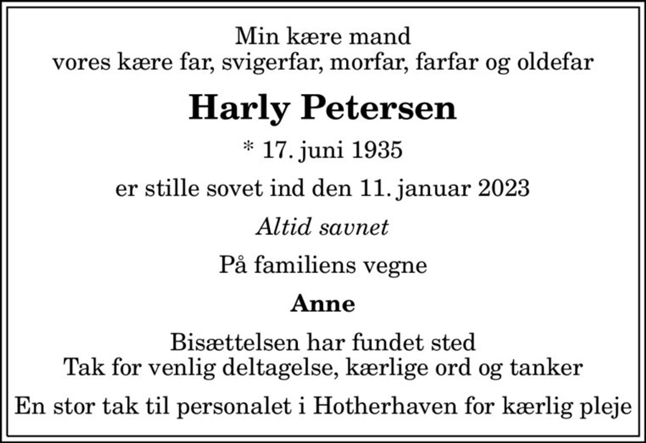 Min kære mand vores kære far, svigerfar, morfar, farfar og oldefar
Harly Petersen
* 17. juni 1935
er stille sovet ind den 11. januar 2023
Altid savnet
På familiens vegne
Anne
Bisættelsen har fundet sted Tak for venlig deltagelse, kærlige ord og tanker
En stor tak til personalet i Hotherhaven for kærlig pleje