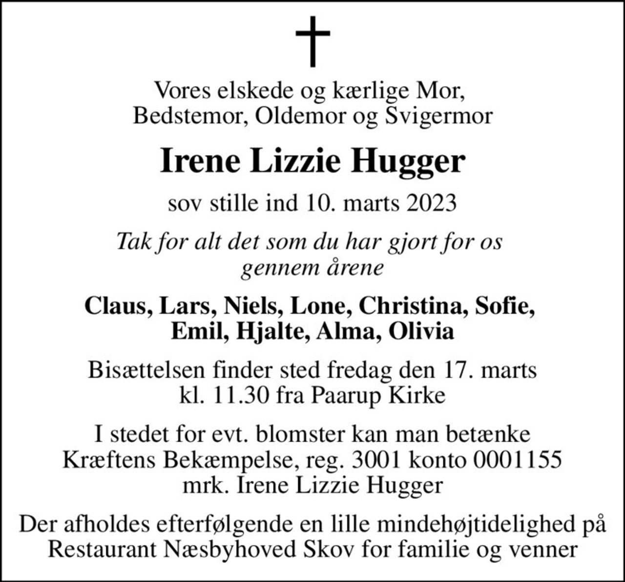 Vores elskede og kærlige Mor,  Bedstemor, Oldemor og Svigermor
Irene Lizzie Hugger
sov stille ind 10. marts 2023
Tak for alt det som du har gjort for os  gennem årene
Claus, Lars, Niels, Lone, Christina, Sofie,  Emil, Hjalte, Alma, Olivia
Bisættelsen finder sted fredag den 17. marts kl. 11.30 fra Paarup Kirke
I stedet for evt. blomster kan man betænke
					Kræftens Bekæmpelse reg.3001konto0001155mrk. Irene Lizzie
					Hugger
Der afholdes efterfølgende en lille mindehøjtidelighed på Restaurant Næsbyhoved Skov for familie og venner