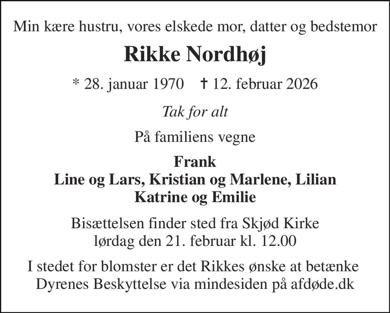 Min kære hustru, vores elskede mor, datter og bedstemor 
Rikke Nordhøj 
*​ 28. januar 1970​    ✝​ 12. februar 2026 
Tak for alt 
På familiens vegne 
Frank Line og Lars, Kristian og Marlene, Lilian Katrine og Emilie 
Bisættelsen​ finder sted fra Skjød Kirke​ lørdag den 21. februar​ kl. 12.00 
I stedet for blomster er det Rikkes ønske at betænke  Dyrenes Beskyttelse via mindesiden på afdøde.dk