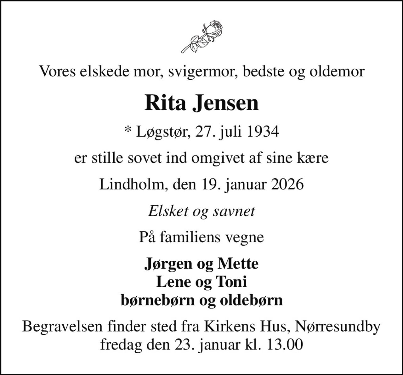 Vores elskede mor, svigermor, bedste og oldemor
Rita Jensen
* Løgstør, 27. juli 1934
er stille sovet ind omgivet af sine kære
Lindholm, den 19. januar 2026
Elsket og savnet
På familiens vegne
Jørgen og Mette Lene og Toni børnebørn og oldebørn
Begravelsen finder sted fra Kirkens Hus, Nørresundby fredag den 23. januar kl. 13.00