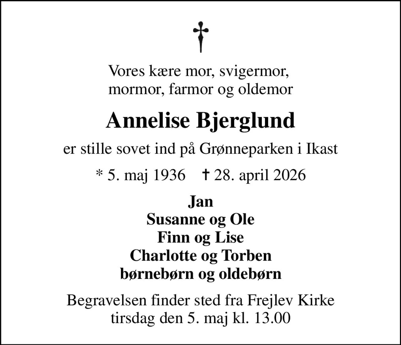 Vores kære mor, svigermor,  mormor, farmor og oldemor
Annelise Bjerglund
er stille sovet ind på Grønneparken i Ikast
* 5. maj 1936    ✝ 28. april 2026
Jan Susanne og Ole Finn og Lise Charlotte og Torben børnebørn og oldebørn
Begravelsen finder sted fra Frejlev Kirke  tirsdag den 5. maj kl. 13.00