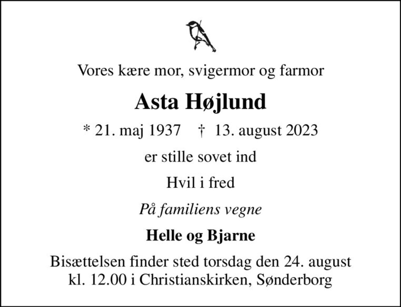 Vores kære mor, svigermor og farmor
Asta Højlund
* 21. maj 1937    ✝ 13. august 2023
er stille sovet ind
Hvil i fred
På familiens vegne
Helle og Bjarne
Bisættelsen finder sted torsdag den 24. august kl. 12.00 i Christianskirken, Sønderborg