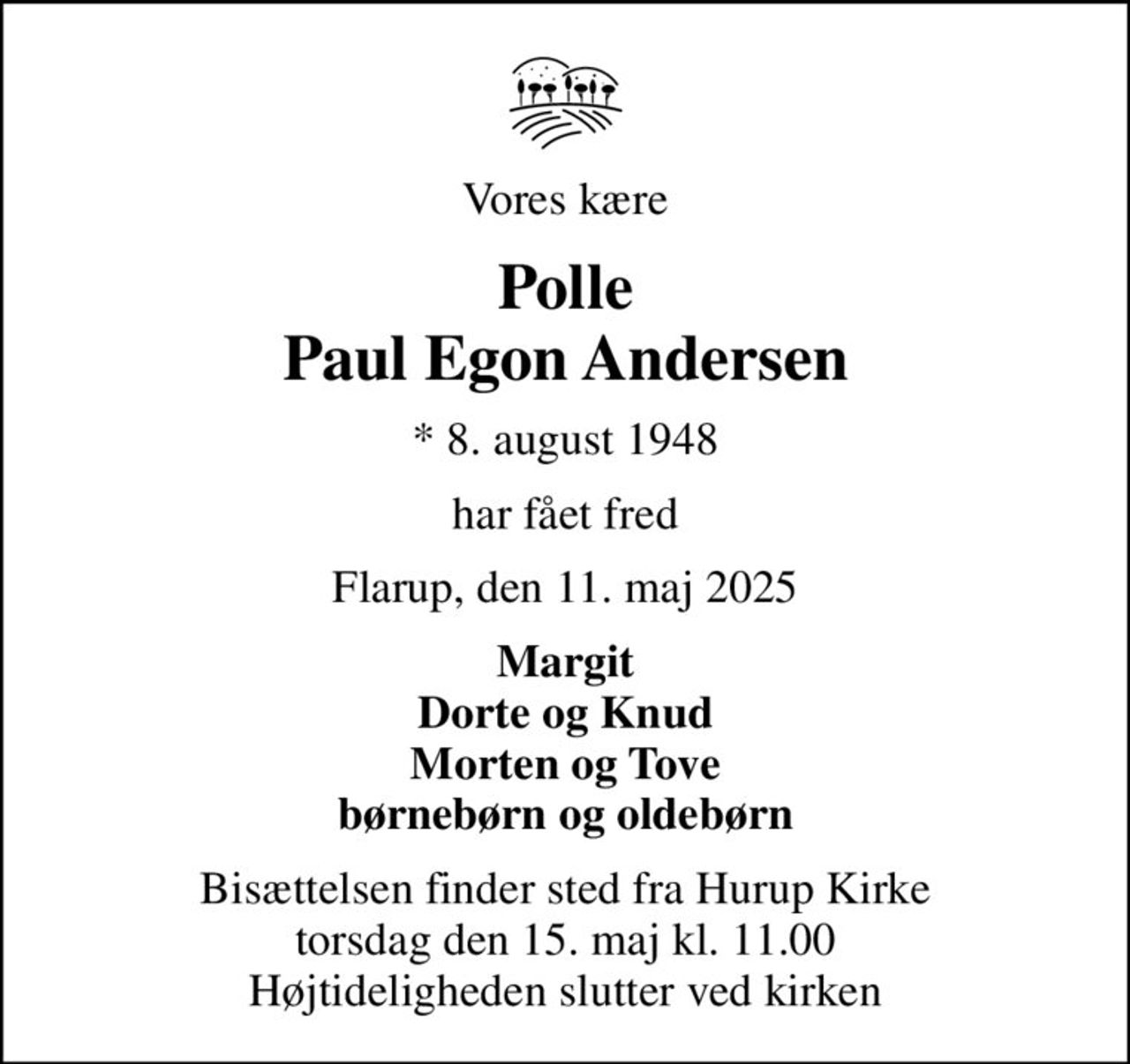Vores kære
Polle Paul Egon Andersen
* 8. august 1948
har fået fred
Flarup, den 11. maj 2025
Margit Dorte og Knud Morten og Tove børnebørn og oldebørn
Bisættelsen finder sted fra Hurup Kirke  torsdag den 15. maj kl. 11.00  Højtideligheden slutter ved kirken