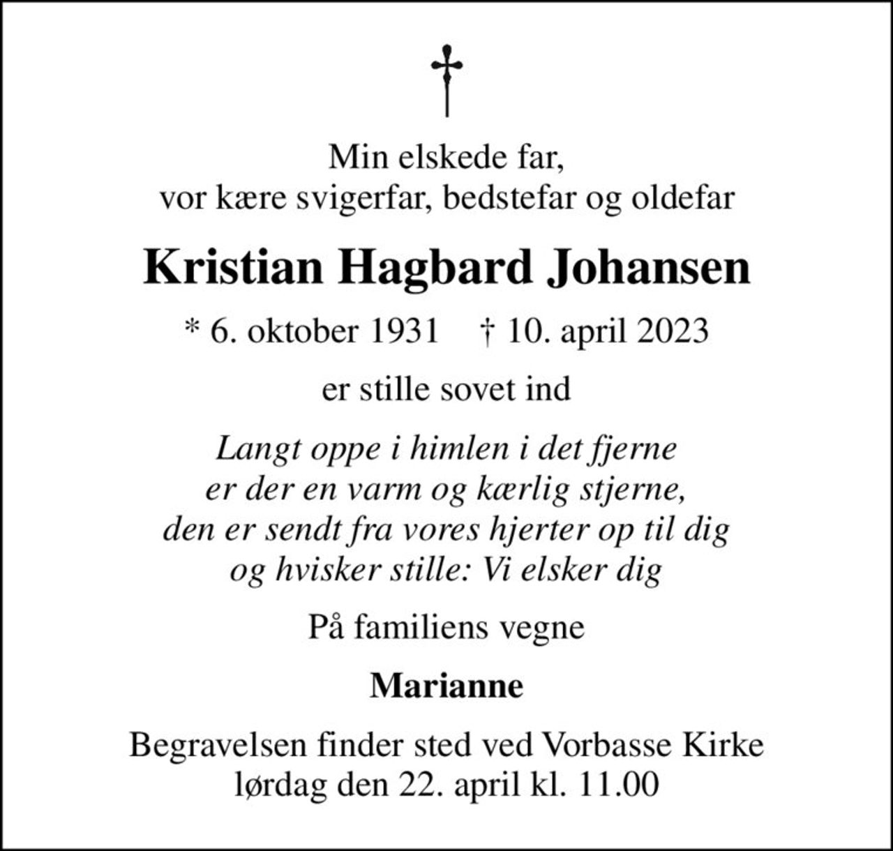 Min elskede far, vor kære svigerfar, bedstefar og oldefar
Kristian Hagbard Johansen
* 6. oktober 1931    ✝ 10. april 2023
er stille sovet ind
Langt oppe i himlen i det fjerne er der en varm og kærlig stjerne, den er sendt fra vores hjerter op til dig og hvisker stille: Vi elsker dig
På familiens vegne
Marianne
Begravelsen finder sted ved Vorbasse Kirke  lørdag den 22. april kl. 11.00