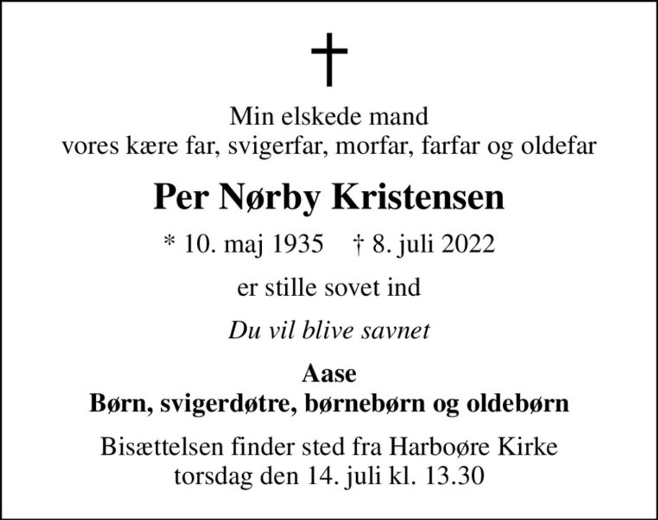 Min elskede mand vores kære far, svigerfar, morfar, farfar og oldefar
Per Nørby Kristensen
* 10. maj 1935    ✝ 8. juli 2022
er stille sovet ind
Du vil blive savnet
Aase Børn, svigerdøtre, børnebørn og oldebørn
Bisættelsen finder sted fra Harboøre Kirke  torsdag den 14. juli kl. 13.30