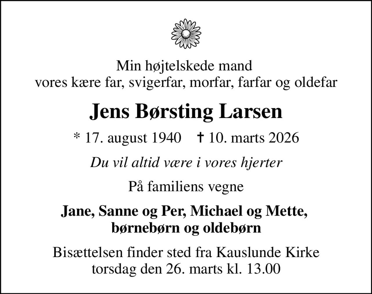 Min højtelskede mand  vores kære far, svigerfar, morfar, farfar og oldefar
Jens Børsting Larsen
* 17. august 1940    ✝ 10. marts 2026
Du vil altid være i vores hjerter
På familiens vegne
Jane, Sanne og Per, Michael og Mette,  børnebørn og oldebørn
Bisættelsen finder sted fra Kauslunde Kirke  torsdag den 26. marts kl. 13.00