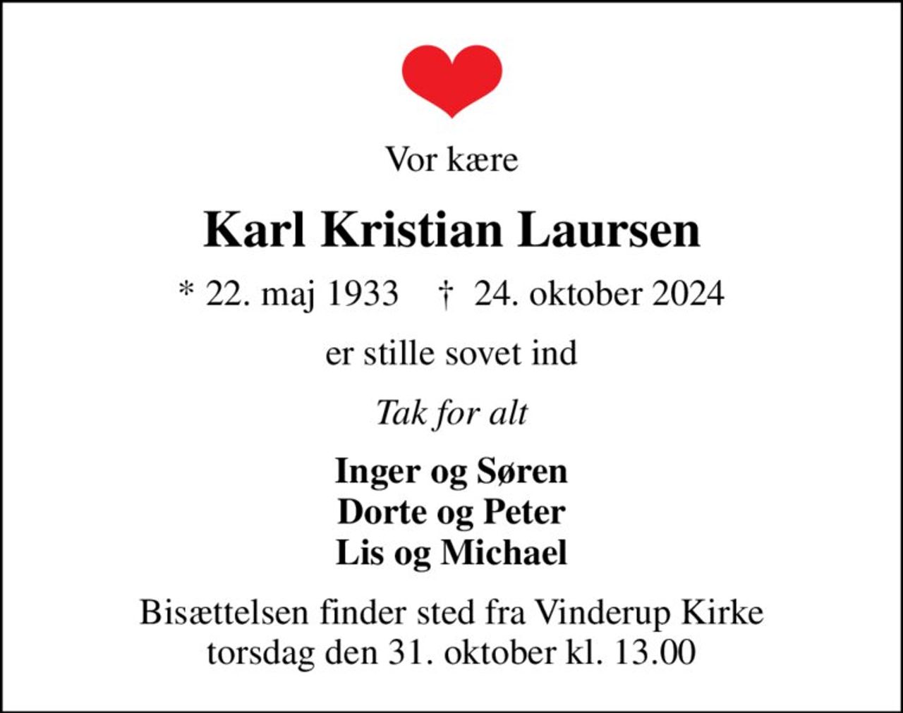 Vor kære
Karl Kristian Laursen
* 22. maj 1933    ✝ 24. oktober 2024
er stille sovet ind
Tak for alt
Inger og Søren Dorte og Peter Lis og Michael
Bisættelsen finder sted fra Vinderup Kirke  torsdag den 31. oktober kl. 13.00