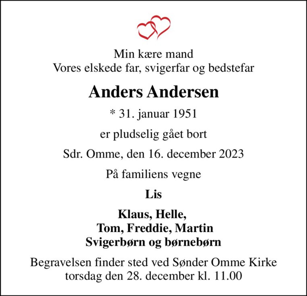 Min kære mand Vores elskede far, svigerfar og bedstefar
Anders Andersen
* 31. januar 1951
er pludselig gået bort
Sdr. Omme, den 16. december 2023
På familiens vegne
Lis
Klaus, Helle,   Tom, Freddie, Martin Svigerbørn og børnebørn
Begravelsen finder sted ved Sønder Omme Kirke  torsdag den 28. december kl. 11.00