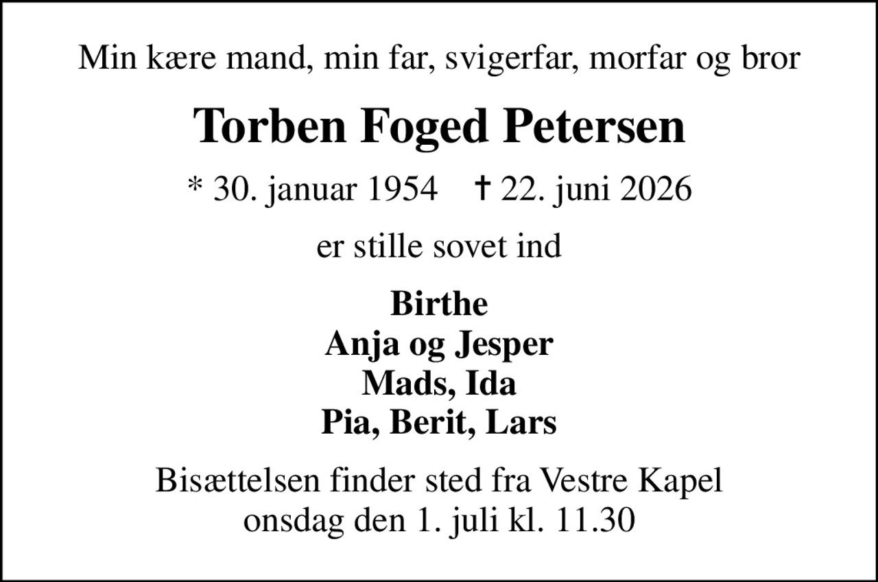 Min kære mand, min far, svigerfar, morfar og bror
Torben Foged Petersen
* 30. januar 1954    ✝ 22. juni 2026
er stille sovet ind
Birthe Anja og Jesper Mads, Ida Pia, Berit, Lars
Bisættelsen finder sted fra Vestre Kapel onsdag den 1. juli kl. 11.30
