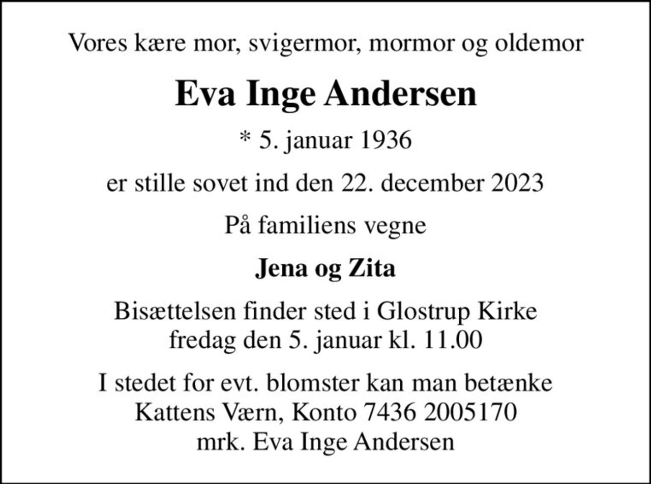 Vores kære mor, svigermor, mormor og oldemor
Eva Inge Andersen
* 5. januar 1936
er stille sovet ind den 22. december 2023
På familiens vegne
Jena og Zita
Bisættelsen finder sted i Glostrup Kirke  fredag den 5. januar kl. 11.00 
I stedet for evt. blomster kan man betænke
					Kattens Værn reg7436konto2005170mrk. Eva
					Inge Andersen