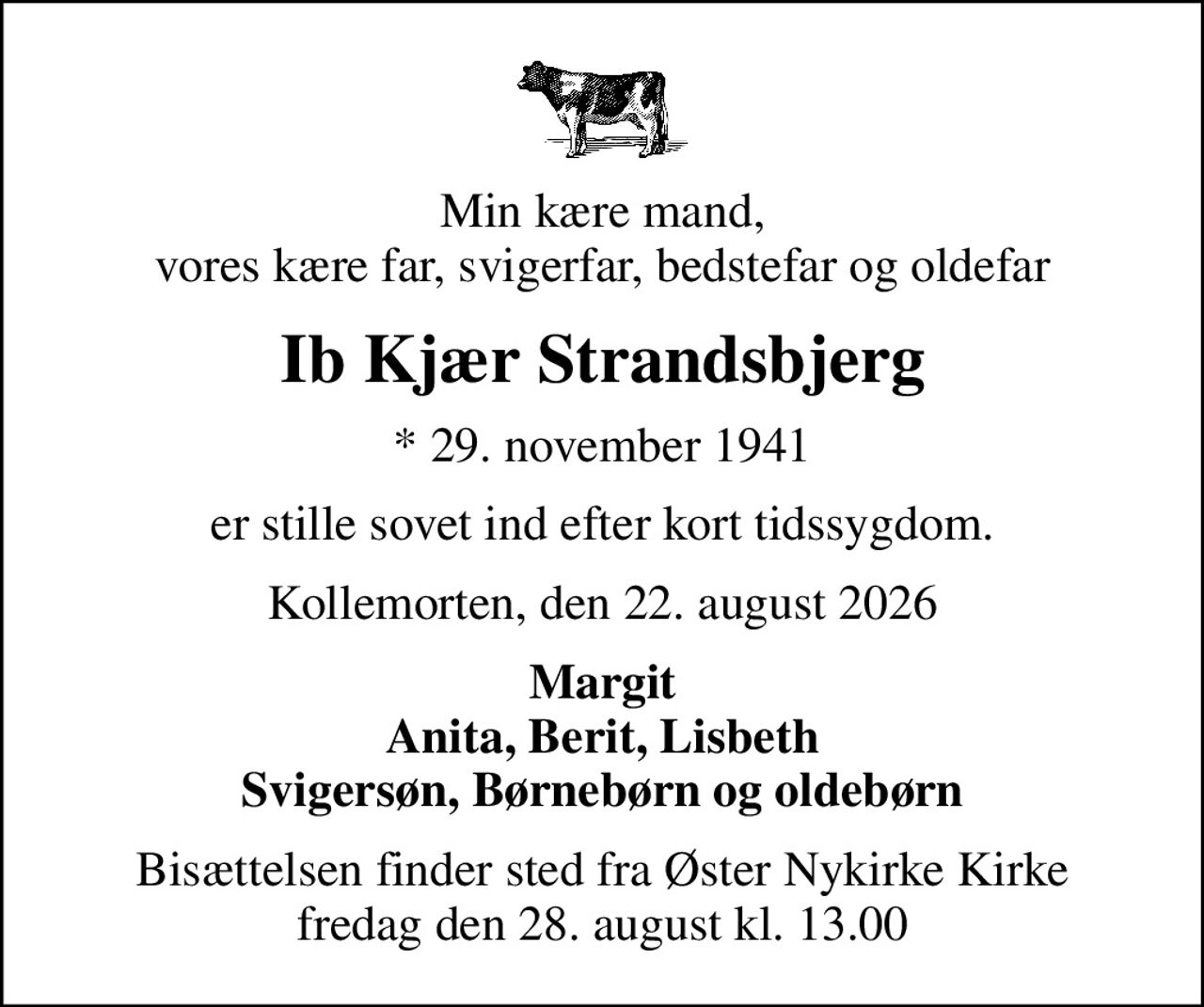 Min kære mand, vores kære far, svigerfar, bedstefar og oldefar
Ib Kjær Strandsbjerg
* 29. november 1941
er stille sovet ind efter kort tidssygdom.
Kollemorten, den 22. august 2026
Margit Anita, Berit, Lisbeth Svigersøn, Børnebørn og oldebørn
Bisættelsen finder sted fra Øster Nykirke Kirke  fredag den 28. august kl. 13.00