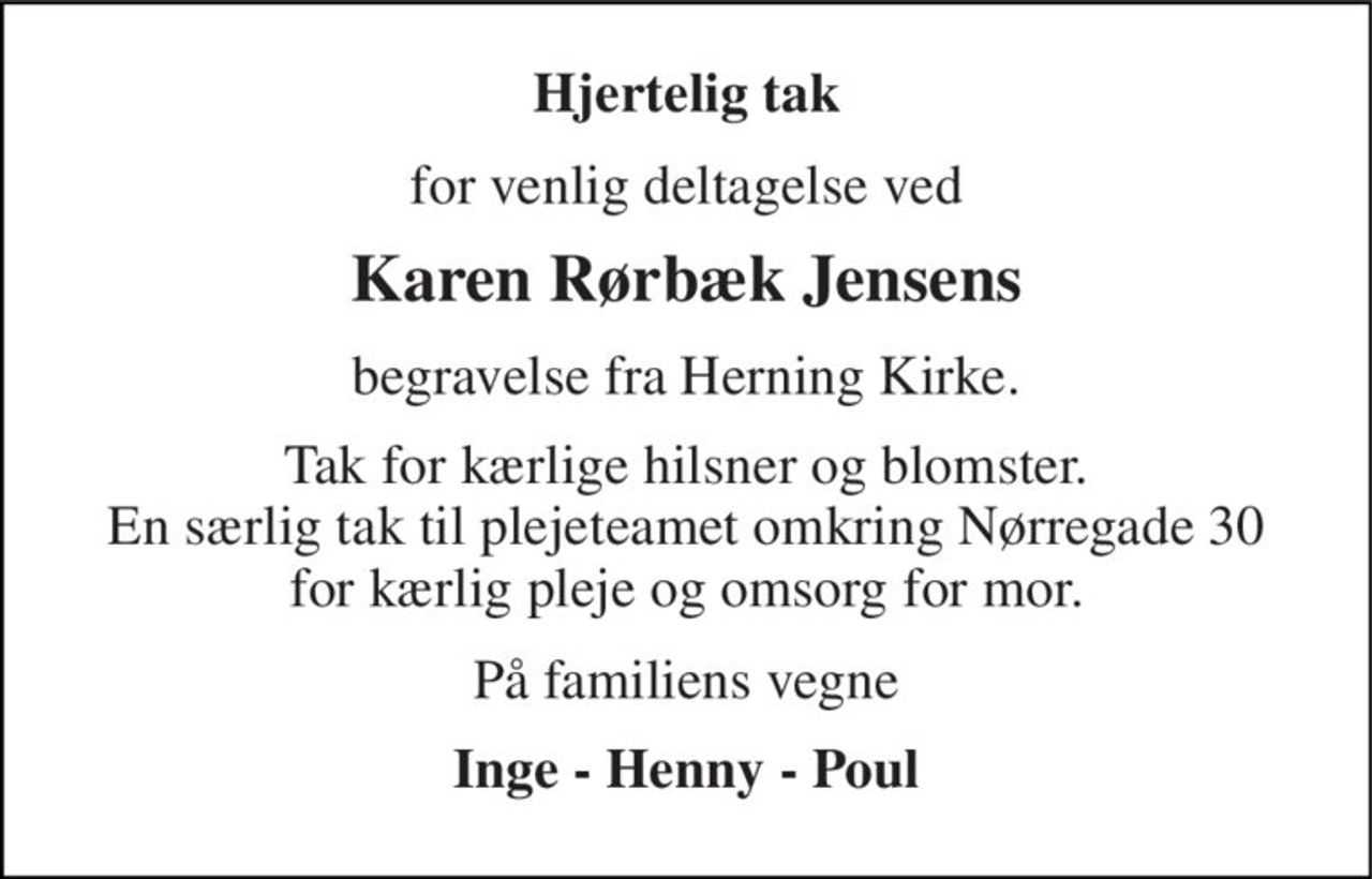 Hjertelig tak 
for venlig deltagelse ved 
Karen Rørbæk Jensens 
begravelse fra Herning Kirke. 
Tak for kærlige hilsner og blomster. En særlig tak til plejeteamet omkring Nørregade 30 for kærlig pleje og omsorg for mor. 
På familiens vegne 
Inge - Henny - Poul