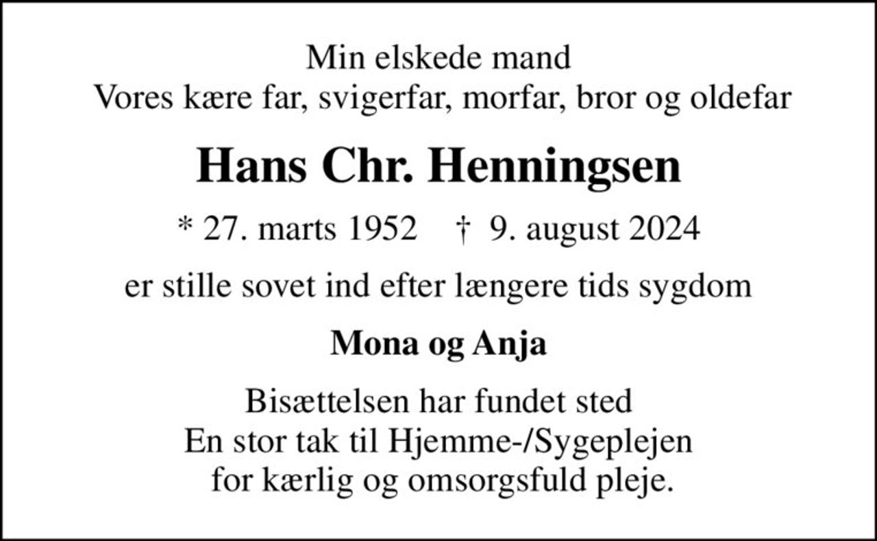 Min elskede mand  Vores kære far, svigerfar, morfar, bror og oldefar
Hans Chr. Henningsen
* 27. marts 1952    ✝ 9. august 2024
er stille sovet ind efter længere tids sygdom
Mona og Anja
Bisættelsen har fundet sted En stor tak til Hjemme-/Sygeplejen  for kærlig og omsorgsfuld pleje.