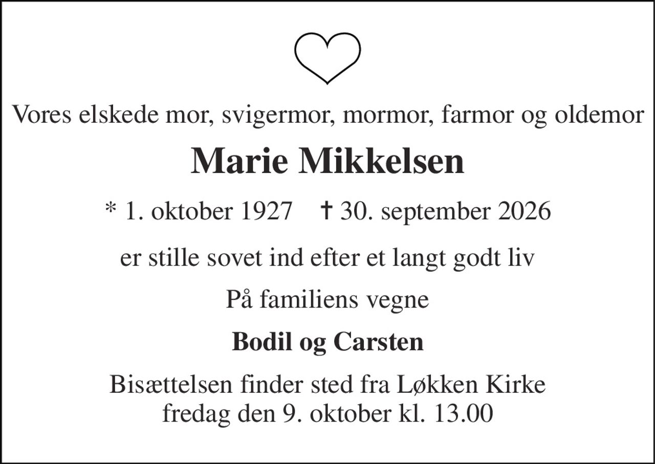 Vores elskede mor, svigermor, mormor, farmor og oldemor 
Marie Mikkelsen 
* 1. oktober 1927    ✝ 30. september 2026 
er stille sovet ind efter et langt godt liv 
På familiens vegne 
Bodil og Carsten 
Bisættelsen finder sted fra Løkken Kirke fredag den 9. oktober kl. 13.00
