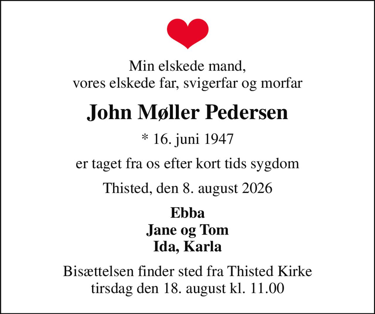 Min elskede mand, vores elskede far, svigerfar og morfar
John Møller Pedersen
* 16. juni 1947
er taget fra os efter kort tids sygdom
Thisted, den 8. august 2026
Ebba Jane og Tom Ida, Karla
Bisættelsen finder sted fra Thisted Kirke  tirsdag den 18. august kl. 11.00