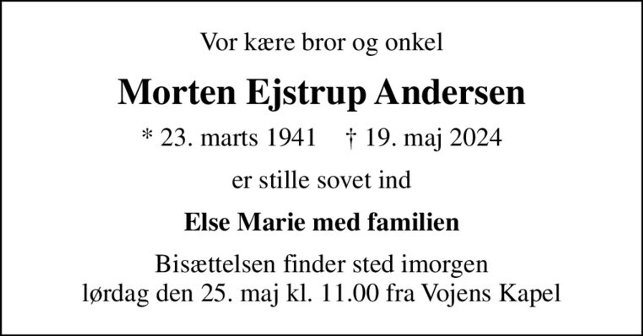 Vor kære bror og onkel
Morten Ejstrup Andersen
* 23. marts 1941    ✝ 19. maj 2024
er stille sovet ind
Else Marie med familien
Bisættelsen finder sted imorgen lørdag den 25. maj kl. 11.00 fra Vojens Kapel