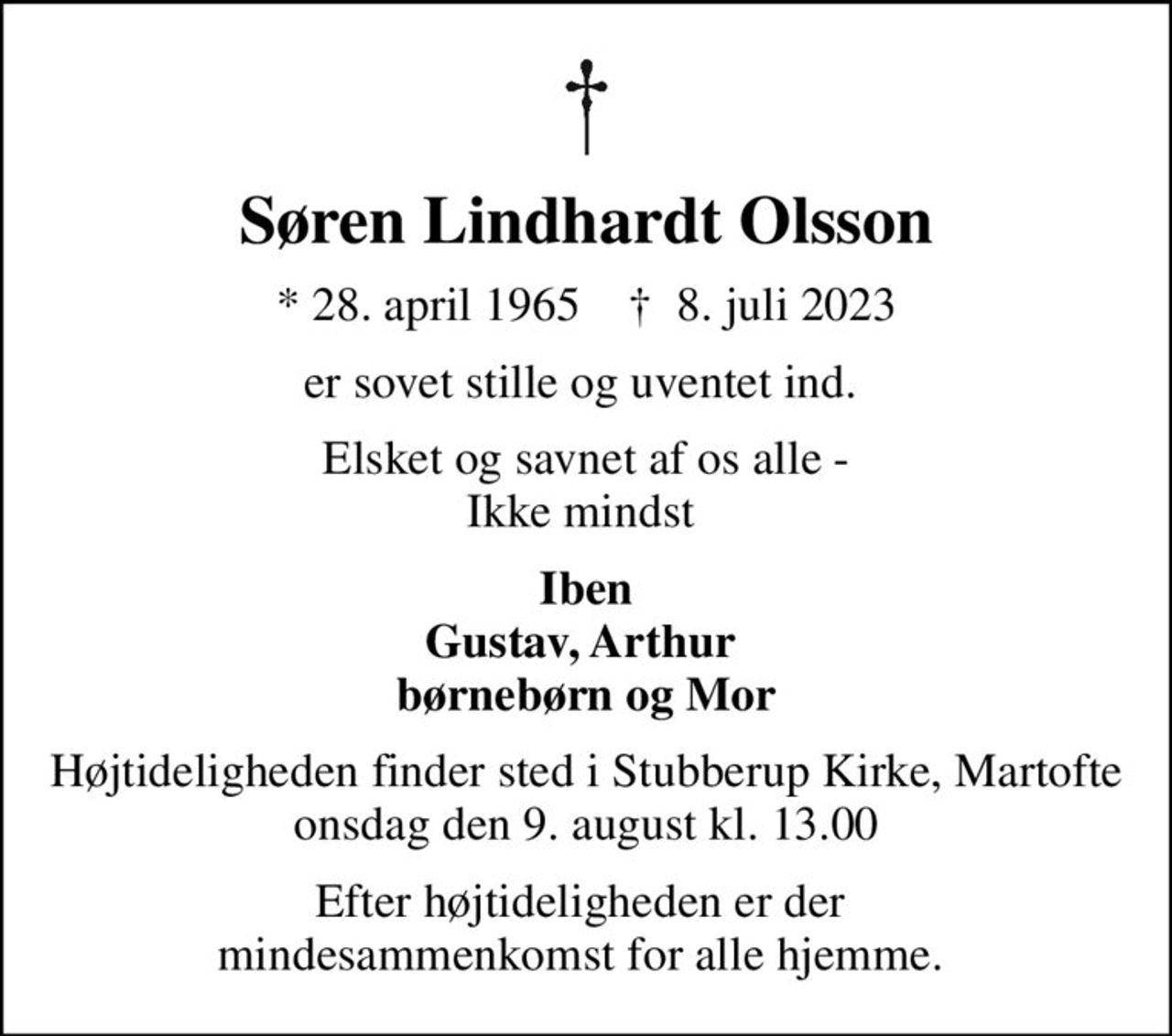 Søren Lindhardt Olsson
* 28. april 1965    ✝ 8. juli 2023
er sovet stille og uventet ind. 
Elsket og savnet af os alle - Ikke mindst 
Iben Gustav, Arthur  børnebørn og Mor
Højtideligheden finder sted i Stubberup Kirke, Martofte  onsdag den 9. august kl. 13.00 
Efter højtideligheden er der  mindesammenkomst for alle hjemme.