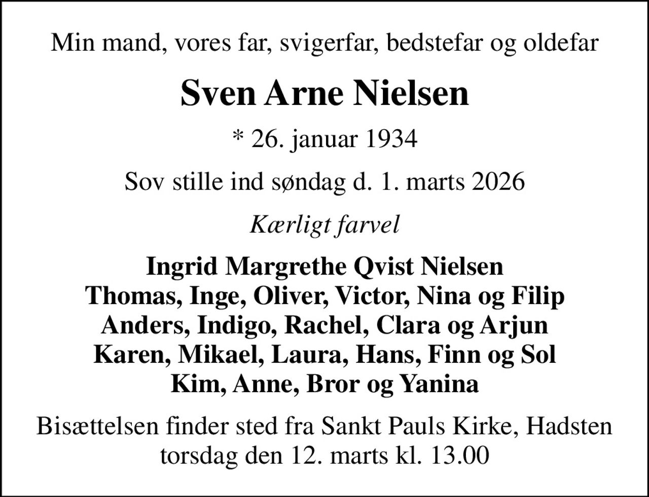 Min mand, vores far, svigerfar, bedstefar og oldefar
Sven Arne Nielsen
* 26. januar 1934
Sov stille ind søndag d. 1. marts 2026
Kærligt farvel
Ingrid Margrethe Qvist Nielsen Thomas, Inge, Oliver, Victor, Nina og Filip Anders, Indigo, Rachel, Clara og Arjun Karen, Mikael, Laura, Hans, Finn og Sol Kim, Anne, Bror og Yanina
Bisættelsen finder sted fra Sankt Pauls Kirke, Hadsten  torsdag den 12. marts kl. 13.00