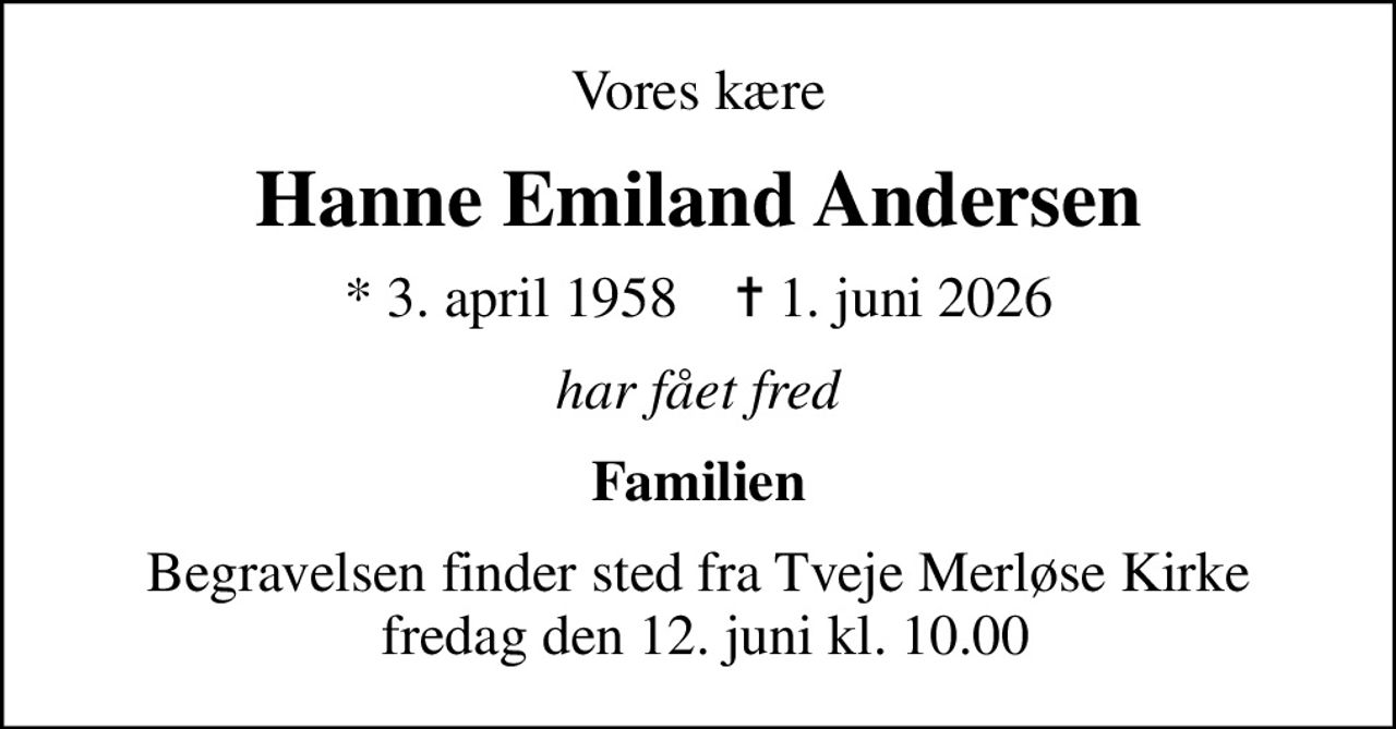 Vores kære
Hanne Emiland Andersen
* 3. april 1958    ✝ 1. juni 2026
har fået fred
Familien
Begravelsen finder sted fra Tveje Merløse Kirke  fredag den 12. juni kl. 10.00