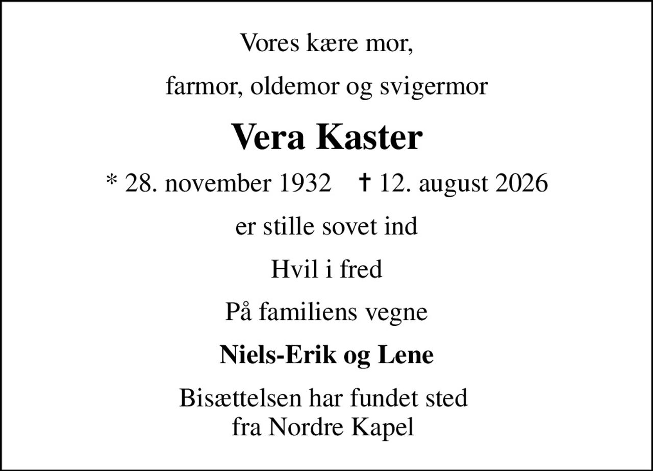 Vores kære mor,
farmor, oldemor og svigermor
Vera Kaster
* 28. november 1932    ✝ 12. august 2026
er stille sovet ind
Hvil i fred
På familiens vegne
Niels-Erik og Lene
Bisættelsen har fundet sted  fra Nordre Kapel