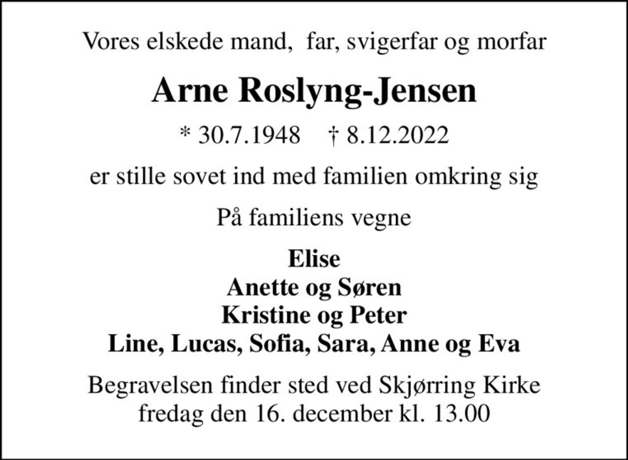 Vores elskede mand,  far, svigerfar og morfar
Arne Roslyng-Jensen
* 30.7.1948    ✝ 8.12.2022
er stille sovet ind med familien omkring sig
På familiens vegne
Elise Anette og Søren Kristine og Peter Line, Lucas, Sofia, Sara, Anne og Eva
Begravelsen finder sted ved Skjørring Kirke  fredag den 16. december kl. 13.00