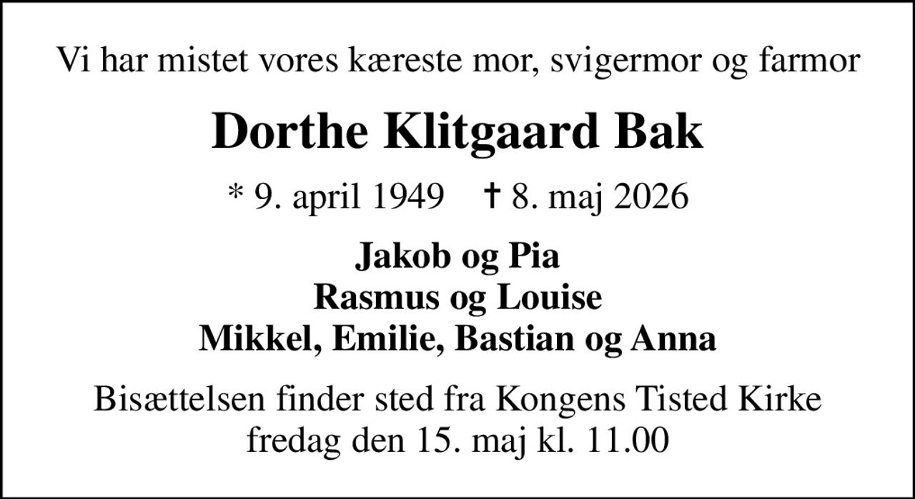Vi har mistet vores kæreste mor, svigermor og farmor
Dorthe Klitgaard Bak
* 9. april 1949    ✝ 8. maj 2026
Jakob og Pia Rasmus og Louise Mikkel, Emilie, Bastian og Anna
Bisættelsen finder sted fra Kongens Tisted Kirke  fredag den 15. maj kl. 11.00