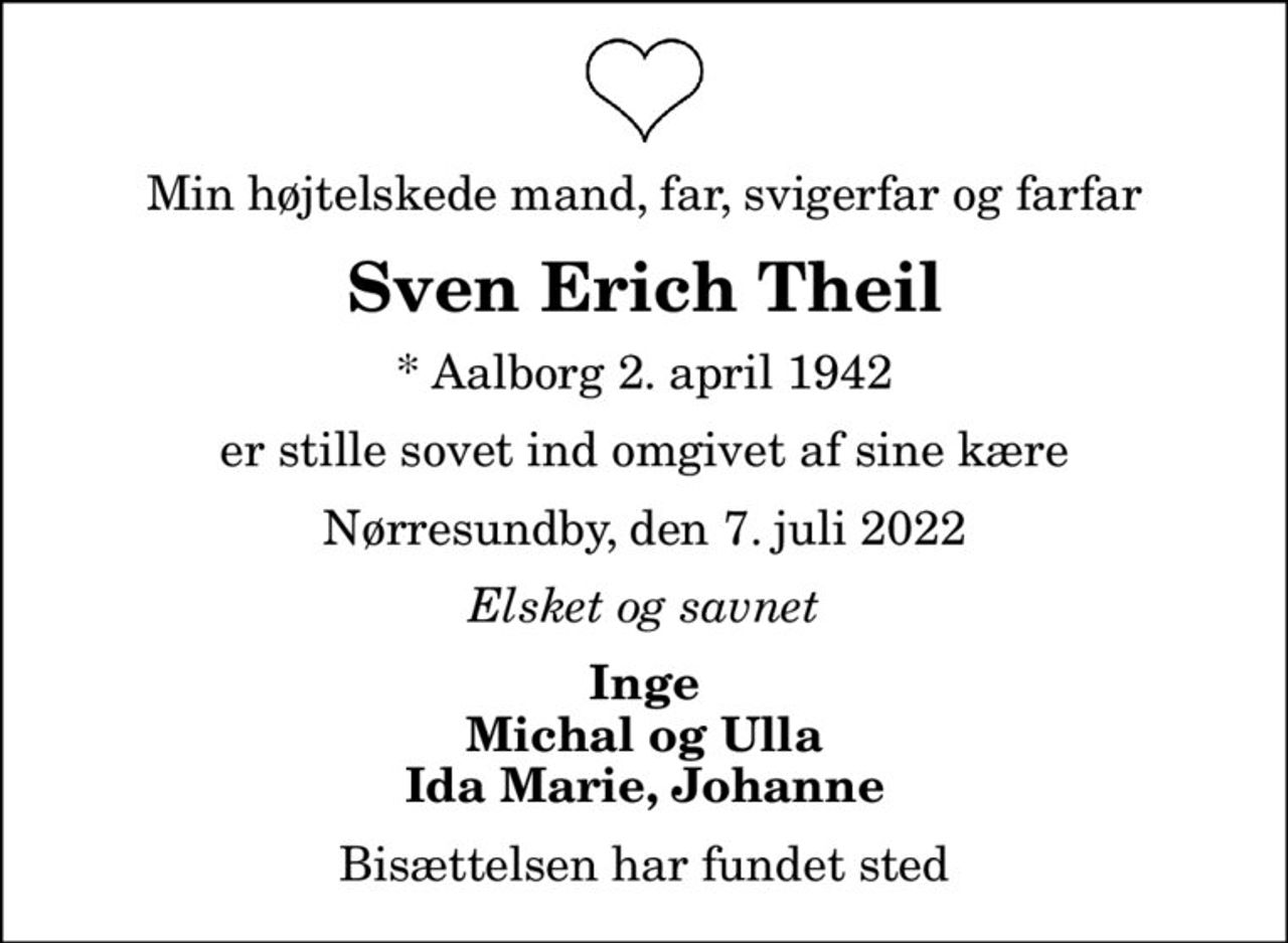 Min højtelskede mand, far, svigerfar og farfar
Sven Erich Theil
* Aalborg 2. april 1942
er stille sovet ind omgivet af sine kære
Nørresundby, den 7. juli 2022
Elsket og savnet
Inge Michal og Ulla Ida Marie, Johanne
Bisættelsen har fundet sted