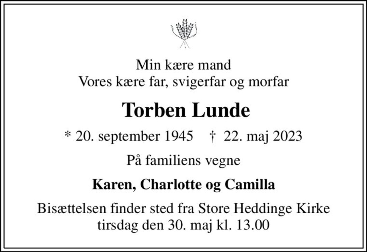 Min kære mand Vores kære far, svigerfar og morfar
 Torben Lunde
* 20. september 1945    ✝ 22. maj 2023
På familiens vegne
Karen, Charlotte og Camilla
Bisættelsen finder sted fra Store Heddinge Kirke  tirsdag den 30. maj kl. 13.00