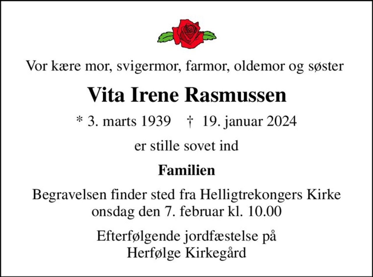 Vor kære mor, svigermor, farmor, oldemor og søster 
Vita Irene Rasmussen
* 3. marts 1939    ✝ 19. januar 2024
er stille sovet ind
Familien
Begravelsen finder sted fra Helligtrekongers Kirke  onsdag den 7. februar kl. 10.00 
Efterfølgende jordfæstelse på Herfølge Kirkegård