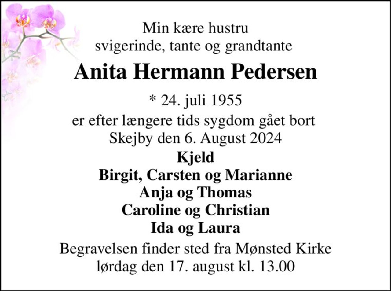 Min kære hustru svigerinde, tante og grandtante  
Anita Hermann Pedersen 
* 24. juli 1955 
er efter længere tids sygdom gået bort  Skejby den 6. August 2024 
Kjeld Birgit, Carsten og Marianne Anja og Thomas Caroline og Christian Ida og Laura 
Begravelsen finder sted fra Mønsted Kirke lørdag den 17. august kl. 13.00