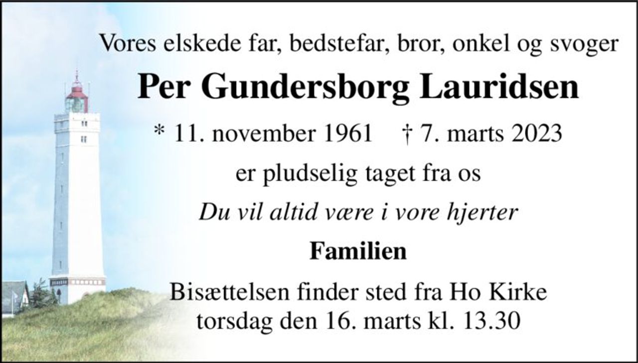 Vores elskede far, bedstefar, bror, onkel og svoger 
Per Gundersborg Lauridsen 
*​ 11. november 1961​    †​ 7. marts 2023 
er pludselig taget fra os 
Du vil altid være i vore hjerter 
Familien 
Bisættelsen​ finder sted fra Ho Kirke​ lørdag den 18. marts​ kl. 8.00