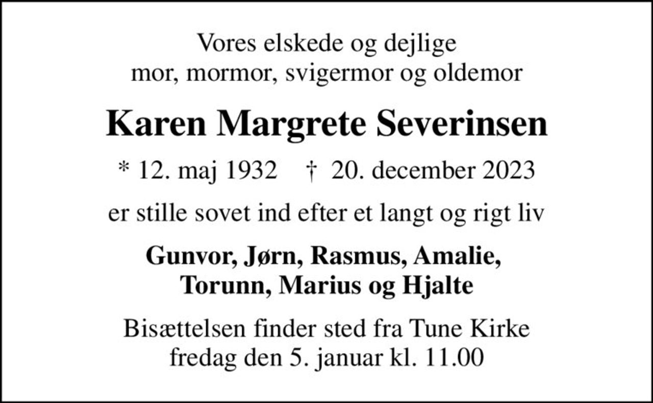 Vores elskede og dejlige mor, mormor, svigermor og oldemor
Karen Margrete Severinsen
* 12. maj 1932    ✝ 20. december 2023
er stille sovet ind efter et langt og rigt liv
Gunvor, Jørn, Rasmus, Amalie,  Torunn, Marius og Hjalte
Bisættelsen finder sted fra Tune Kirke  fredag den 5. januar kl. 11.00