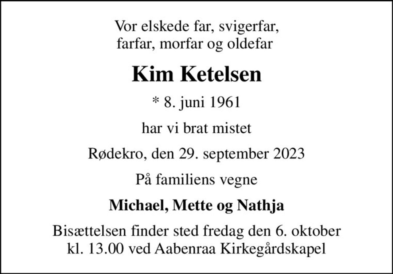 Vor elskede far, svigerfar, farfar, morfar og oldefar 
Kim Ketelsen
* 8. juni 1961
har vi brat mistet
Rødekro, den 29. september 2023
På familiens vegne
Michael, Mette og Nathja
Bisættelsen finder sted fredag den 6. oktober kl. 13.00 ved Aabenraa Kirkegårdskapel