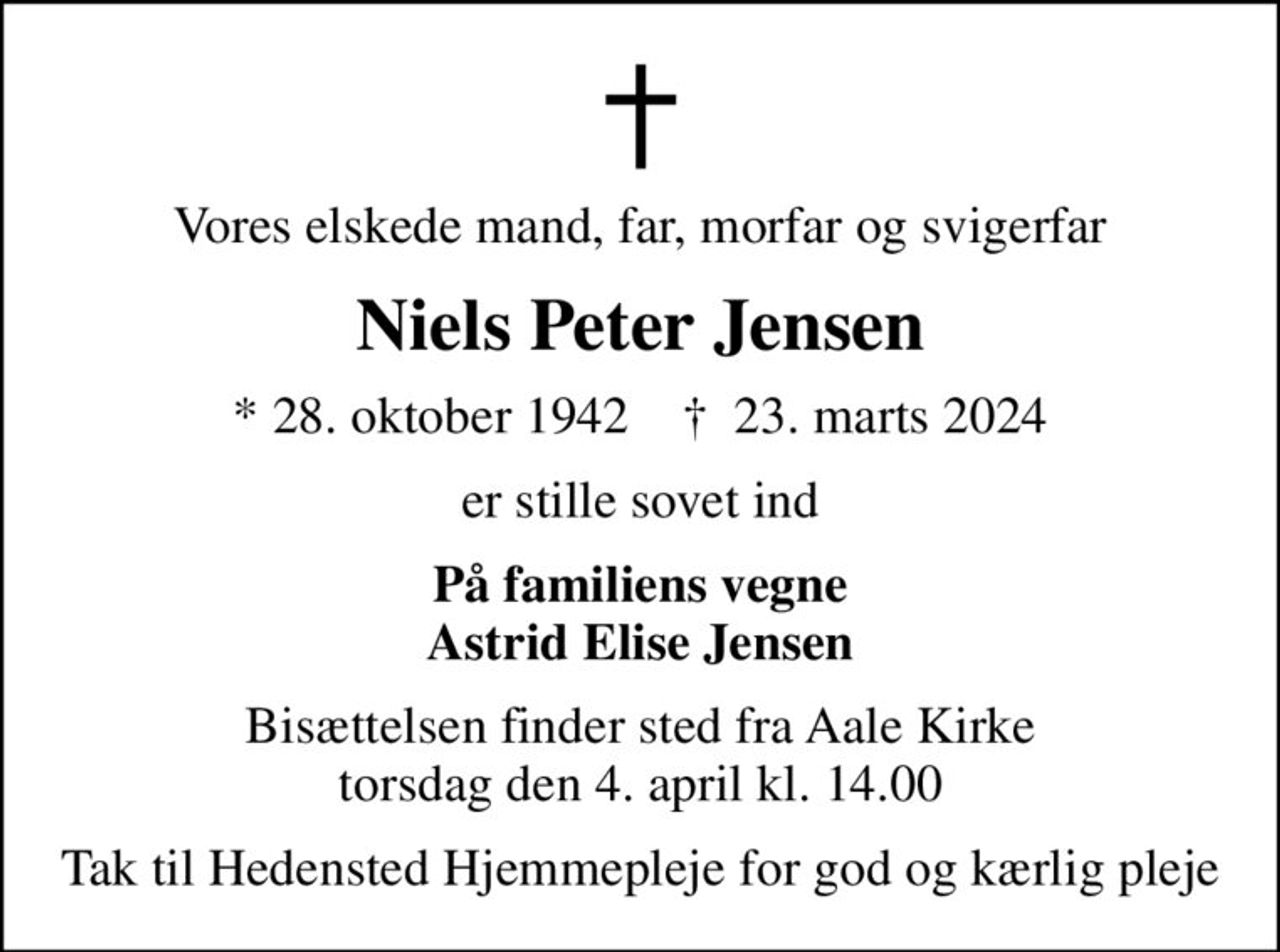 Vores elskede mand, far, morfar og svigerfar
Niels Peter Jensen
* 28. oktober 1942    ✝ 23. marts 2024
er stille sovet ind
På familiens vegne Astrid Elise Jensen
Bisættelsen finder sted fra Aale Kirke  torsdag den 4. april kl. 14.00 
Tak til Hedensted Hjemmepleje for god og kærlig pleje